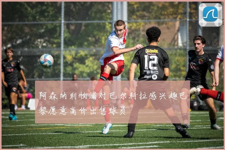 阿森纳利物浦对巴尔科拉感兴趣巴黎愿意高价出售球员