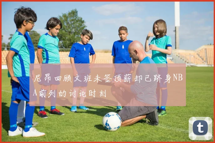 尼昂回顾文班未签顶薪却已跻身NBA前列的讨论时刻
