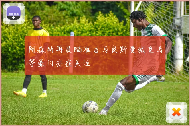 阿森纳再度瞄准吉马良斯曼城皇马等豪门亦在关注