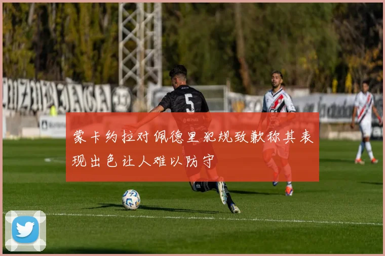 蒙卡约拉对佩德里犯规致歉称其表现出色让人难以防守