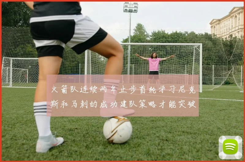 火箭队连续两年止步首轮学习尼克斯和马刺的成功建队策略才能突破瓶颈