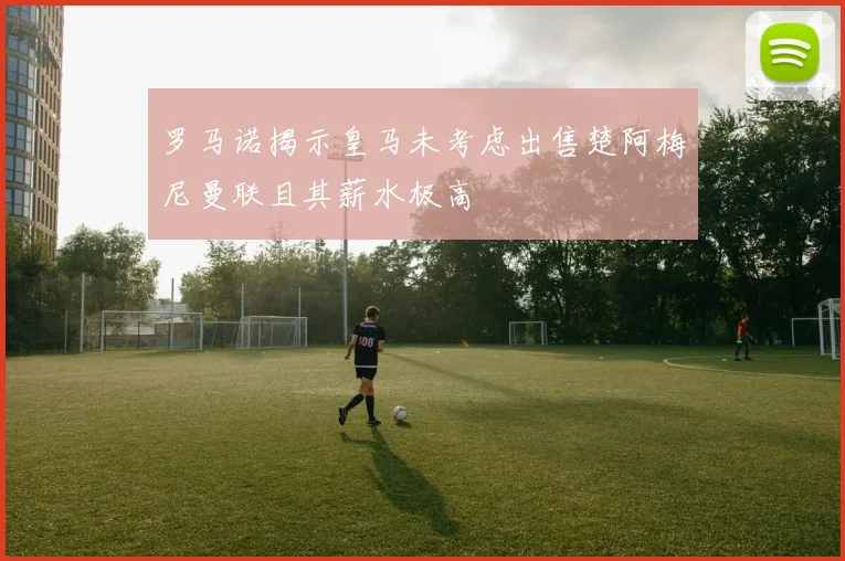罗马诺揭示皇马未考虑出售楚阿梅尼曼联且其薪水极高