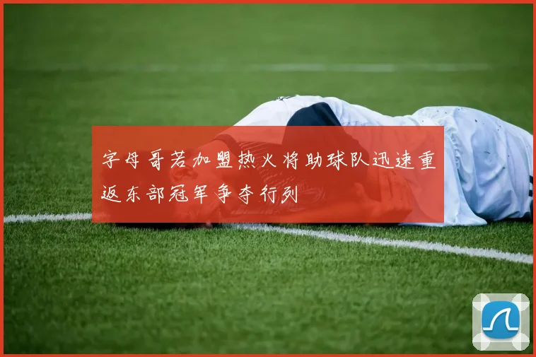 字母哥若加盟热火将助球队迅速重返东部冠军争夺行列