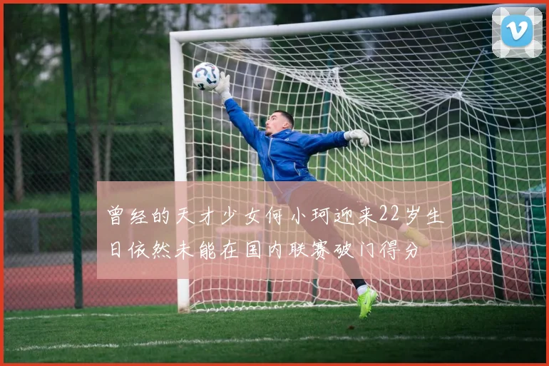 曾经的天才少女何小珂迎来22岁生日依然未能在国内联赛破门得分