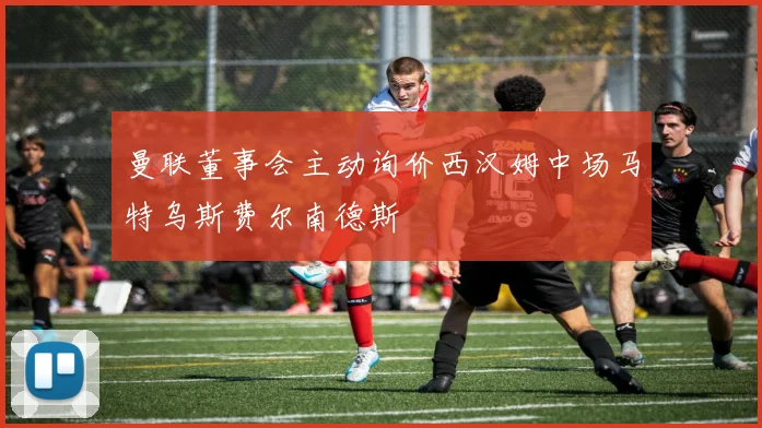 曼联董事会主动询价西汉姆中场马特乌斯费尔南德斯