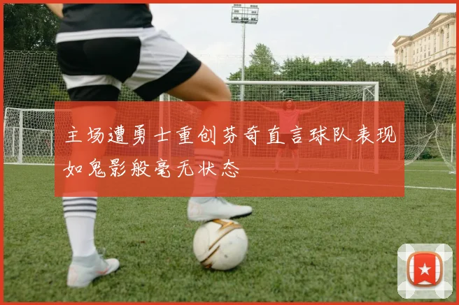 主场遭勇士重创芬奇直言球队表现如鬼影般毫无状态
