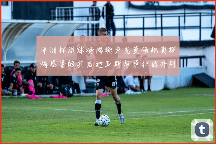 非洲杯进球榜揭晓卢克曼领跑奥斯梅恩紧随其后迪亚斯与萨拉赫并列第三