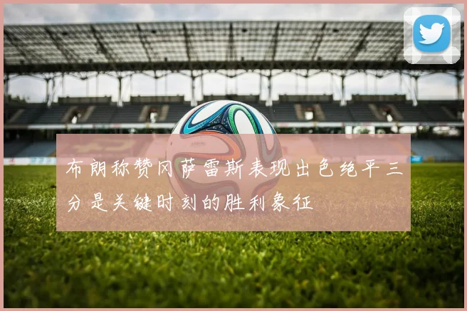 布朗称赞冈萨雷斯表现出色绝平三分是关键时刻的胜利象征
