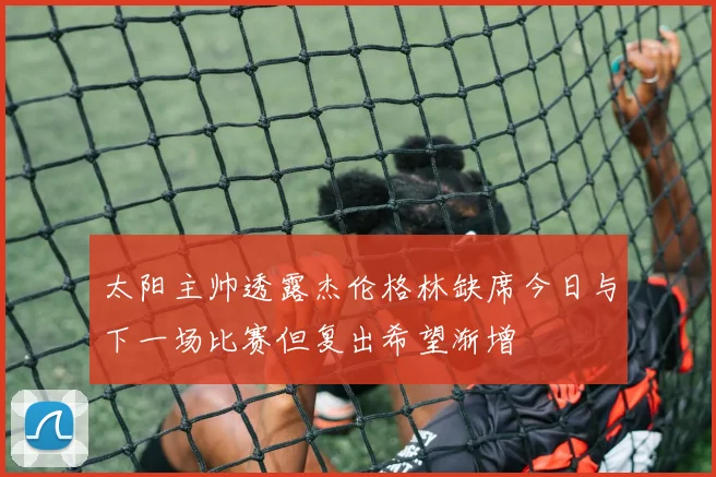 太阳主帅透露杰伦格林缺席今日与下一场比赛但复出希望渐增