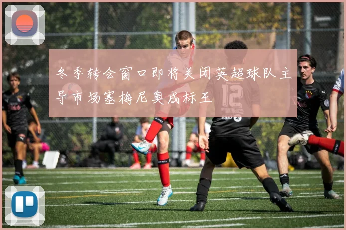 冬季转会窗口即将关闭英超球队主导市场塞梅尼奥成标王
