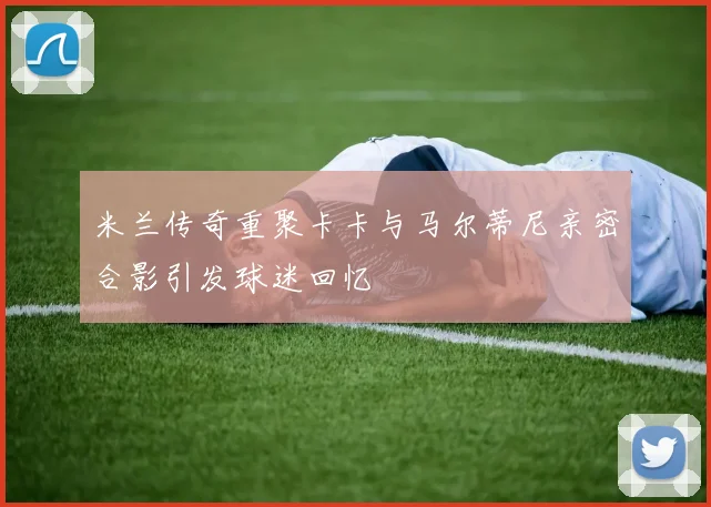 米兰传奇重聚卡卡与马尔蒂尼亲密合影引发球迷回忆