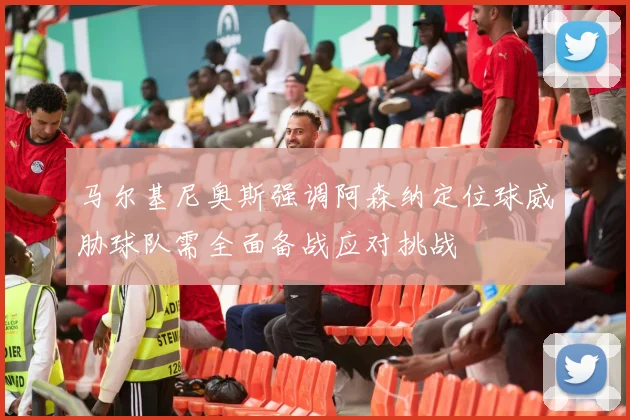 马尔基尼奥斯强调阿森纳定位球威胁球队需全面备战应对挑战