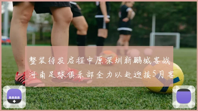 整装待发启程中原深圳新鹏城客战河南足球俱乐部全力以赴迎接5月客场挑战