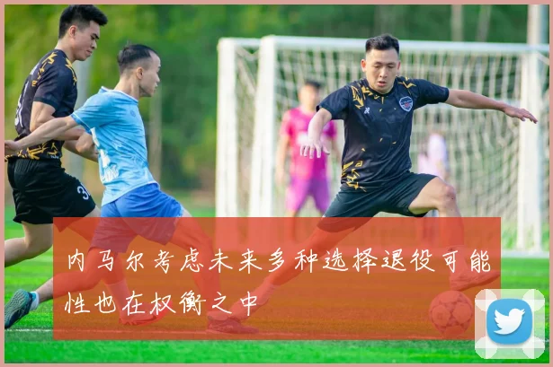内马尔考虑未来多种选择退役可能性也在权衡之中