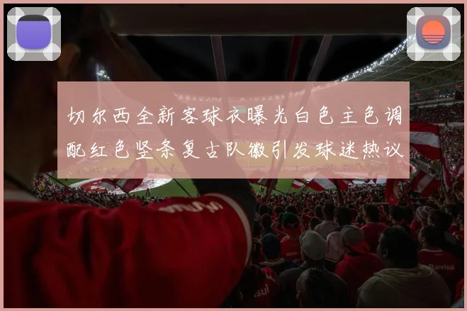 切尔西全新客球衣曝光白色主色调配红色竖条复古队徽引发球迷热议